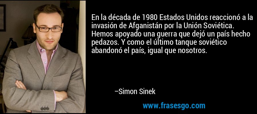 En la década de 1980 Estados Unidos reaccionó a la invasión de Afganistán por la Unión Soviética. Hemos apoyado una guerra que dejó un país hecho pedazos. Y como el último tanque soviético abandonó el país, igual que nosotros. – Simon Sinek