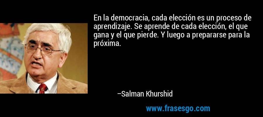 En la democracia, cada elección es un proceso de aprendizaje. Se aprende de cada elección, el que gana y el que pierde. Y luego a prepararse para la próxima. – Salman Khurshid