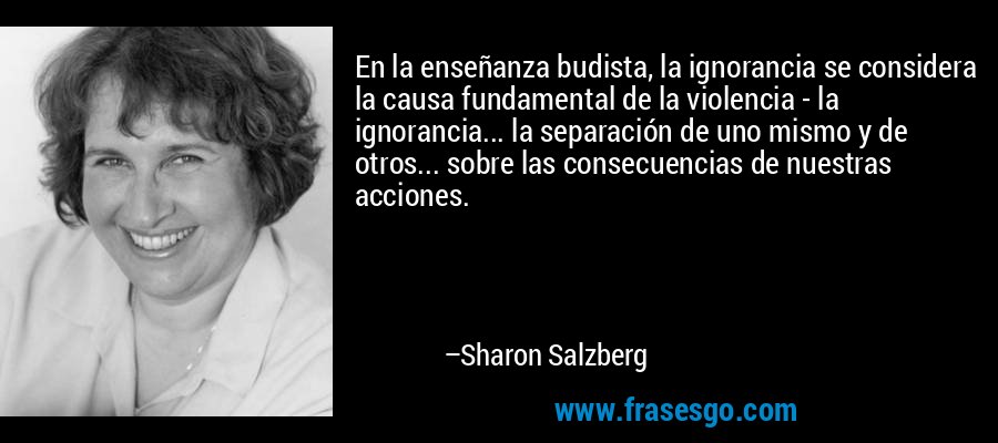 En la enseñanza budista, la ignorancia se considera la causa fundamental de la violencia - la ignorancia... la separación de uno mismo y de otros... sobre las consecuencias de nuestras acciones. – Sharon Salzberg