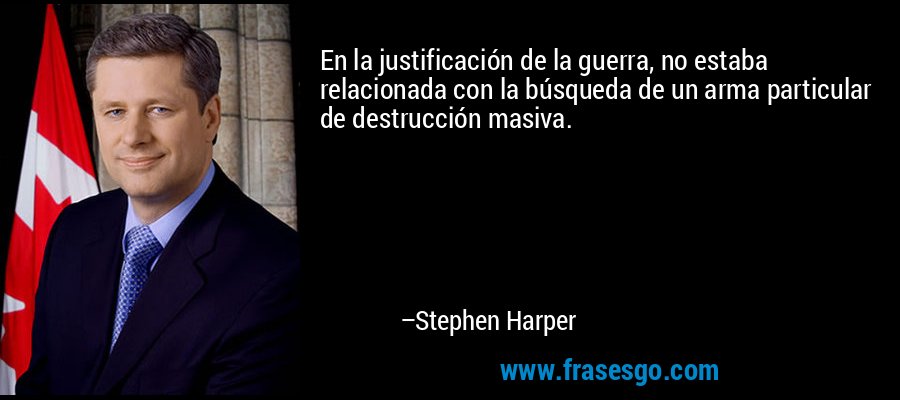 En la justificación de la guerra, no estaba relacionada con la búsqueda de un arma particular de destrucción masiva. – Stephen Harper