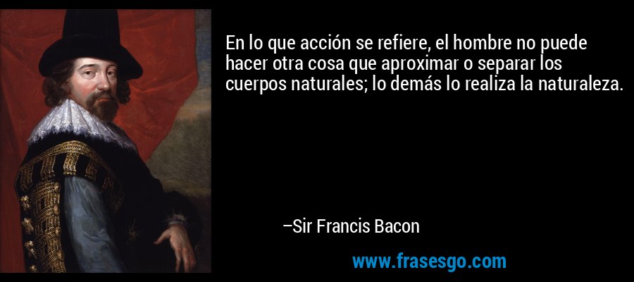 En lo que acción se refiere, el hombre no puede hacer otra cosa que aproximar o separar los cuerpos naturales; lo demás lo realiza la naturaleza. – Sir Francis Bacon