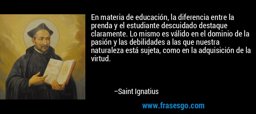 En materia de educación, la diferencia entre la prenda y el estudiante descuidado destaque claramente. Lo mismo es válido en el dominio de la pasión y las debilidades a las que nuestra naturaleza está sujeta, como en la adquisición de la virtud. – Saint Ignatius