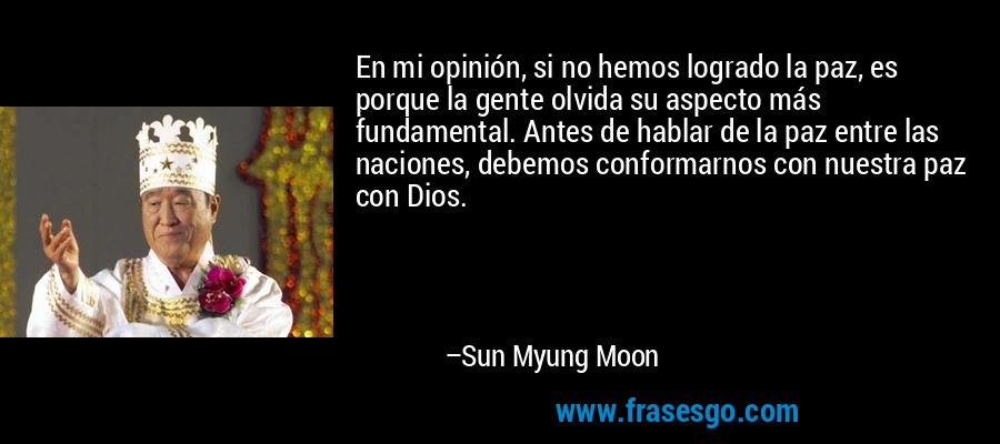 En mi opinión, si no hemos logrado la paz, es porque la gente olvida su aspecto más fundamental. Antes de hablar de la paz entre las naciones, debemos conformarnos con nuestra paz con Dios. – Sun Myung Moon