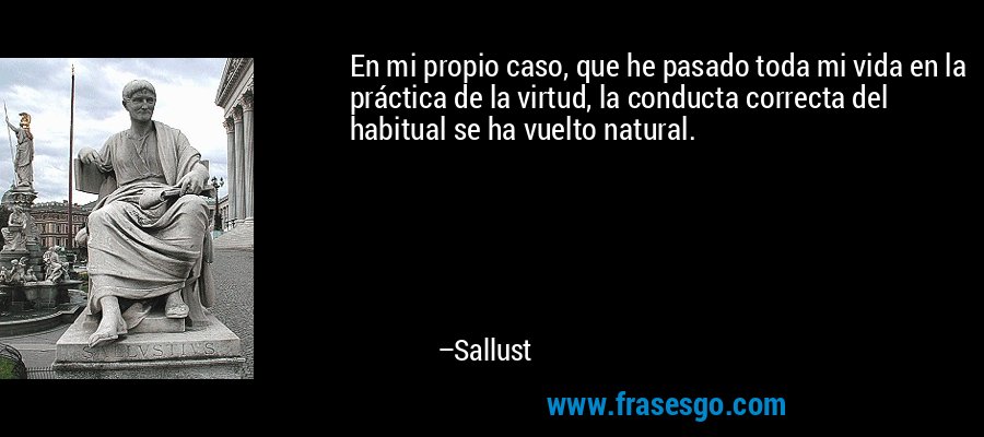 En mi propio caso, que he pasado toda mi vida en la práctica de la virtud, la conducta correcta del habitual se ha vuelto natural. – Sallust