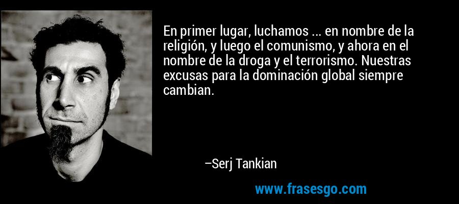 En primer lugar, luchamos ... en nombre de la religión, y luego el comunismo, y ahora en el nombre de la droga y el terrorismo. Nuestras excusas para la dominación global siempre cambian. – Serj Tankian
