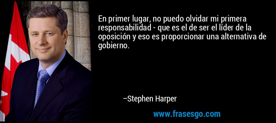 En primer lugar, no puedo olvidar mi primera responsabilidad - que es el de ser el líder de la oposición y eso es proporcionar una alternativa de gobierno. – Stephen Harper