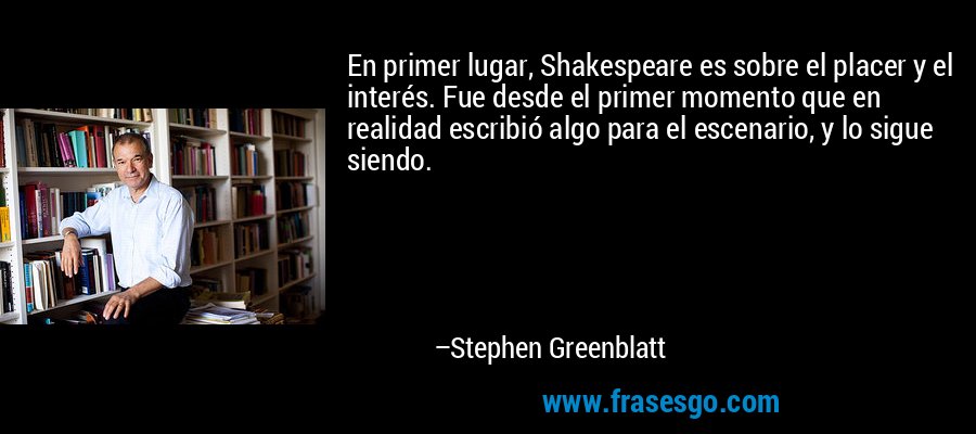 En primer lugar, Shakespeare es sobre el placer y el interés. Fue desde el primer momento que en realidad escribió algo para el escenario, y lo sigue siendo. – Stephen Greenblatt