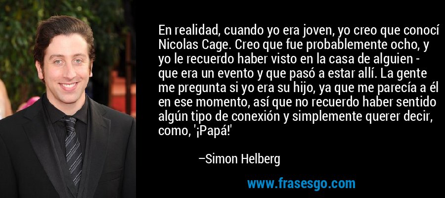 En realidad, cuando yo era joven, yo creo que conocí Nicolas Cage. Creo que fue probablemente ocho, y yo le recuerdo haber visto en la casa de alguien - que era un evento y que pasó a estar allí. La gente me pregunta si yo era su hijo, ya que me parecía a él en ese momento, así que no recuerdo haber sentido algún tipo de conexión y simplemente querer decir, como, '¡Papá!' – Simon Helberg