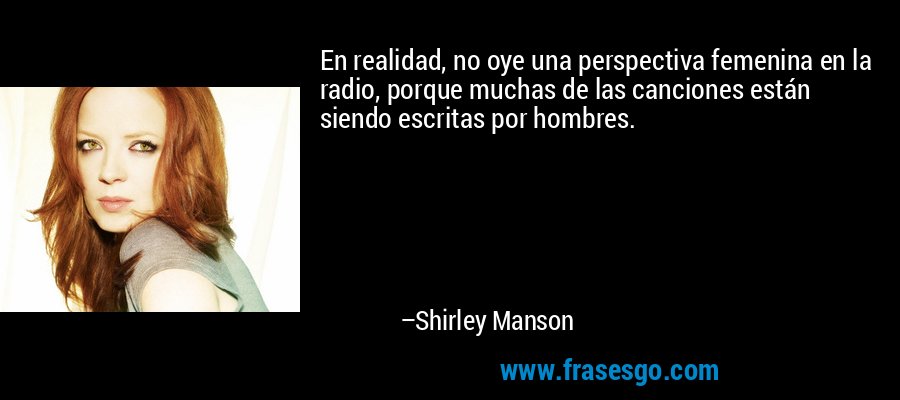 En realidad, no oye una perspectiva femenina en la radio, porque muchas de las canciones están siendo escritas por hombres. – Shirley Manson