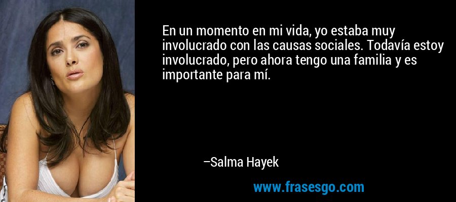 En un momento en mi vida, yo estaba muy involucrado con las causas sociales. Todavía estoy involucrado, pero ahora tengo una familia y es importante para mí. – Salma Hayek