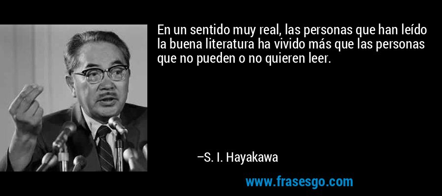 En un sentido muy real, las personas que han leído la buena literatura ha vivido más que las personas que no pueden o no quieren leer. – S. I. Hayakawa