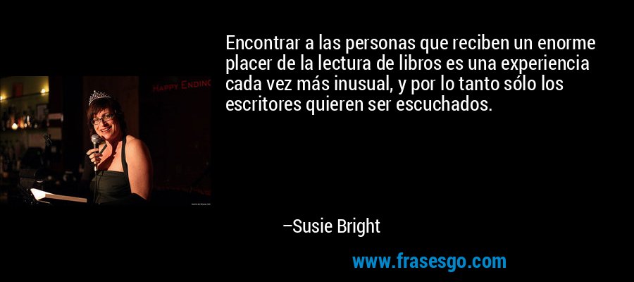 Encontrar a las personas que reciben un enorme placer de la lectura de libros es una experiencia cada vez más inusual, y por lo tanto sólo los escritores quieren ser escuchados. – Susie Bright