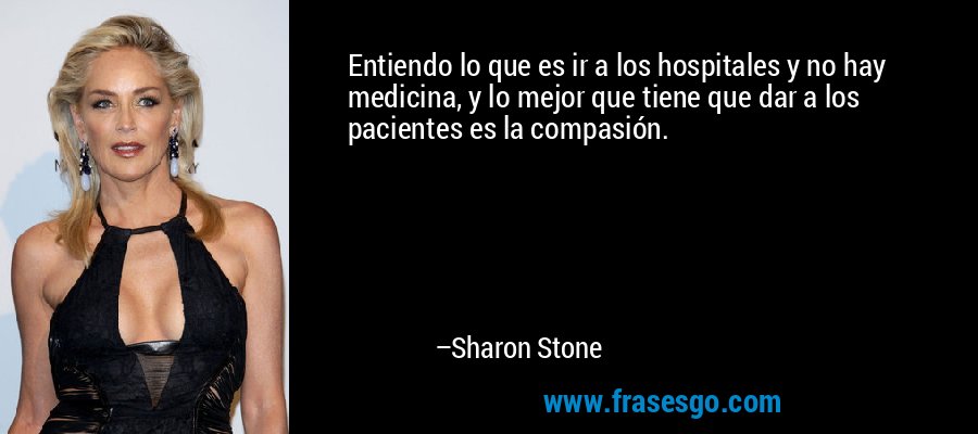 Entiendo lo que es ir a los hospitales y no hay medicina, y lo mejor que tiene que dar a los pacientes es la compasión. – Sharon Stone