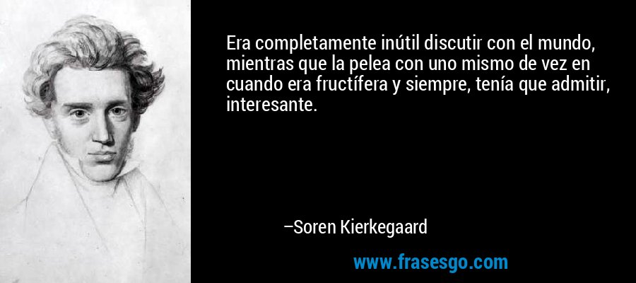 Era completamente inútil discutir con el mundo, mientras que la pelea con uno mismo de vez en cuando era fructífera y siempre, tenía que admitir, interesante. – Soren Kierkegaard