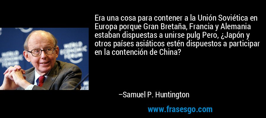 Era una cosa para contener a la Unión Soviética en Europa porque Gran Bretaña, Francia y Alemania estaban dispuestas a unirse pulg Pero, ¿Japón y otros países asiáticos estén dispuestos a participar en la contención de China? – Samuel P. Huntington