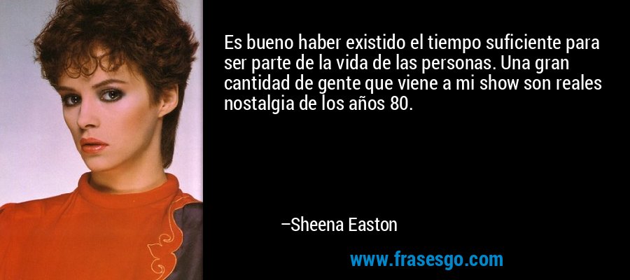 Es bueno haber existido el tiempo suficiente para ser parte de la vida de las personas. Una gran cantidad de gente que viene a mi show son reales nostalgia de los años 80. – Sheena Easton