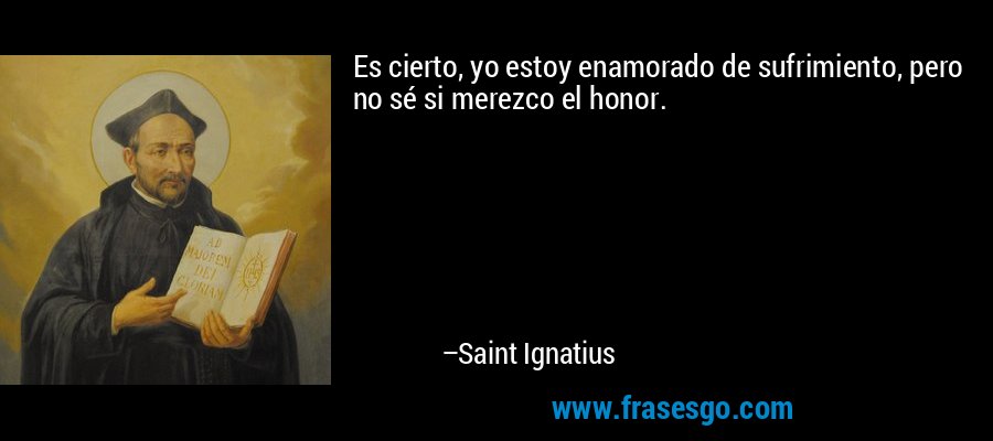 Es cierto, yo estoy enamorado de sufrimiento, pero no sé si merezco el honor. – Saint Ignatius