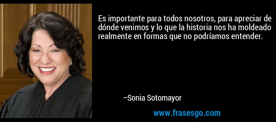 Es importante para todos nosotros, para apreciar de dónde venimos y lo que la historia nos ha moldeado realmente en formas que no podríamos entender. – Sonia Sotomayor