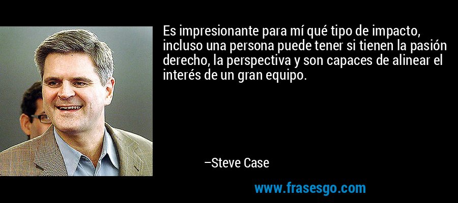 Es impresionante para mí qué tipo de impacto, incluso una persona puede tener si tienen la pasión derecho, la perspectiva y son capaces de alinear el interés de un gran equipo. – Steve Case