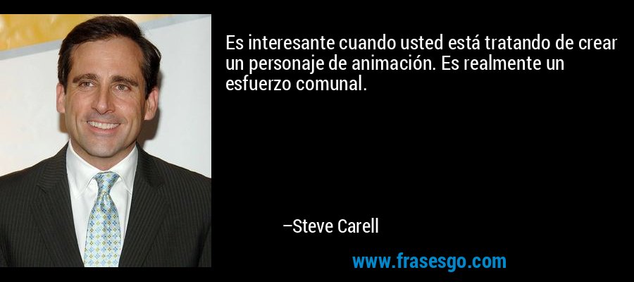 Es interesante cuando usted está tratando de crear un personaje de animación. Es realmente un esfuerzo comunal. – Steve Carell