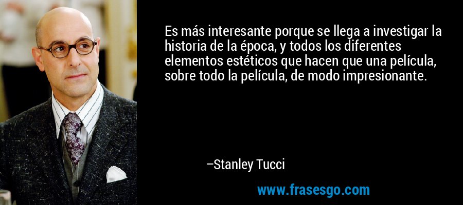 Es más interesante porque se llega a investigar la historia de la época, y todos los diferentes elementos estéticos que hacen que una película, sobre todo la película, de modo impresionante. – Stanley Tucci