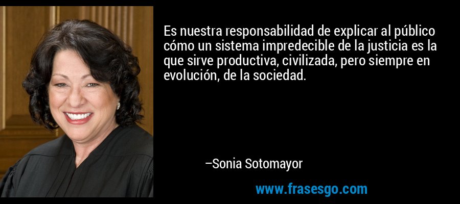 Es nuestra responsabilidad de explicar al público cómo un sistema impredecible de la justicia es la que sirve productiva, civilizada, pero siempre en evolución, de la sociedad. – Sonia Sotomayor