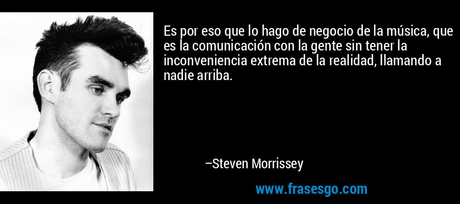 Es por eso que lo hago de negocio de la música, que es la comunicación con la gente sin tener la inconveniencia extrema de la realidad, llamando a nadie arriba. – Steven Morrissey