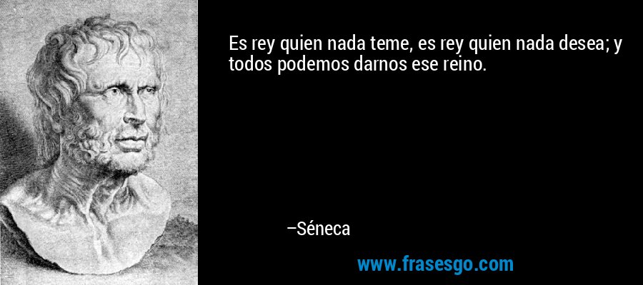 Es rey quien nada teme, es rey quien nada desea; y todos podemos darnos ese reino. – Séneca