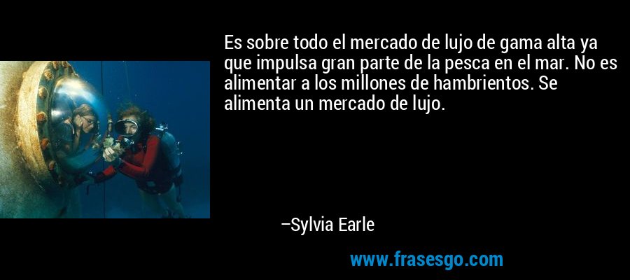 Es sobre todo el mercado de lujo de gama alta ya que impulsa gran parte de la pesca en el mar. No es alimentar a los millones de hambrientos. Se alimenta un mercado de lujo. – Sylvia Earle