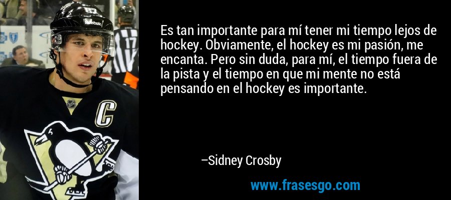 Es tan importante para mí tener mi tiempo lejos de hockey. Obviamente, el hockey es mi pasión, me encanta. Pero sin duda, para mí, el tiempo fuera de la pista y el tiempo en que mi mente no está pensando en el hockey es importante. – Sidney Crosby