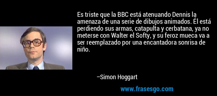Es triste que la BBC está atenuando Dennis la amenaza de una serie de dibujos animados. Él está perdiendo sus armas, catapulta y cerbatana, ya no meterse con Walter el Softy, y su feroz mueca va a ser reemplazado por una encantadora sonrisa de niño. – Simon Hoggart