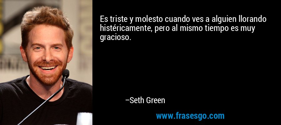 Es triste y molesto cuando ves a alguien llorando histéricamente, pero al mismo tiempo es muy gracioso. – Seth Green