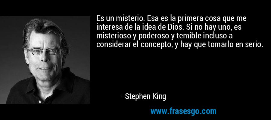 Es un misterio. Esa es la primera cosa que me interesa de la idea de Dios. Si no hay uno, es misterioso y poderoso y temible incluso a considerar el concepto, y hay que tomarlo en serio. – Stephen King