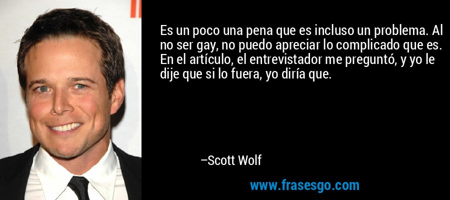 Es un poco una pena que es incluso un problema. Al no ser gay, no puedo apreciar lo complicado que es. En el artículo, el entrevistador me preguntó, y yo le dije que si lo fuera, yo diría que. – Scott Wolf