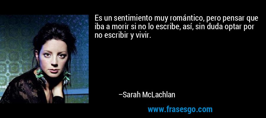Es un sentimiento muy romántico, pero pensar que iba a morir si no lo escribe, así, sin duda optar por no escribir y vivir. – Sarah McLachlan