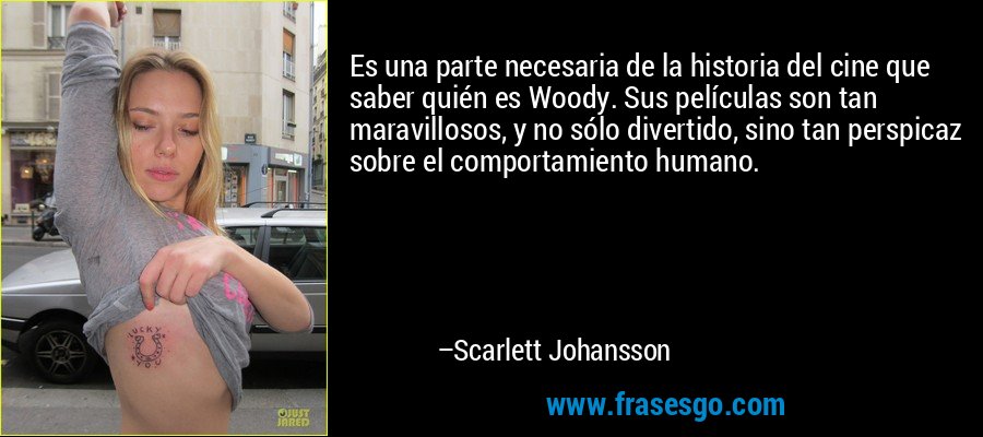 Es una parte necesaria de la historia del cine que saber quién es Woody. Sus películas son tan maravillosos, y no sólo divertido, sino tan perspicaz sobre el comportamiento humano. – Scarlett Johansson