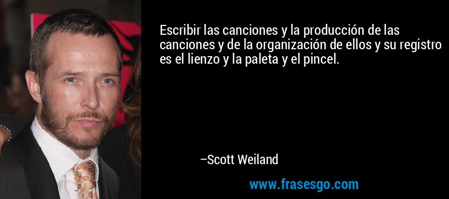 Escribir las canciones y la producción de las canciones y de la organización de ellos y su registro es el lienzo y la paleta y el pincel. – Scott Weiland