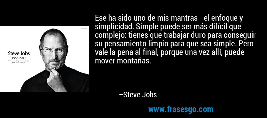 Ese ha sido uno de mis mantras - el enfoque y simplicidad. Simple puede ser más difícil que complejo: tienes que trabajar duro para conseguir su pensamiento limpio para que sea simple. Pero vale la pena al final, porque una vez allí, puede mover montañas. – Steve Jobs
