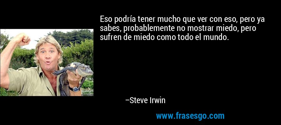 Eso podría tener mucho que ver con eso, pero ya sabes, probablemente no mostrar miedo, pero sufren de miedo como todo el mundo. – Steve Irwin