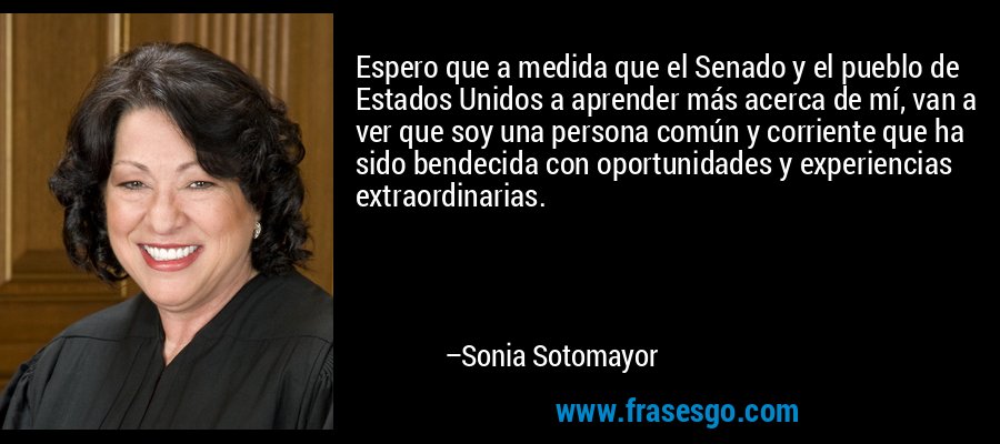 Espero que a medida que el Senado y el pueblo de Estados Unidos a aprender más acerca de mí, van a ver que soy una persona común y corriente que ha sido bendecida con oportunidades y experiencias extraordinarias. – Sonia Sotomayor