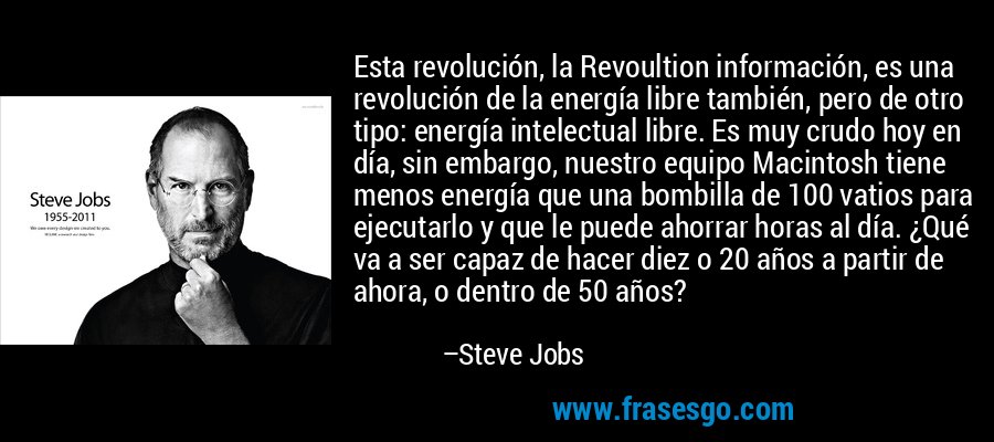 Esta revolución, la Revoultion información, es una revolución de la energía libre también, pero de otro tipo: energía intelectual libre. Es muy crudo hoy en día, sin embargo, nuestro equipo Macintosh tiene menos energía que una bombilla de 100 vatios para ejecutarlo y que le puede ahorrar horas al día. ¿Qué va a ser capaz de hacer diez o 20 años a partir de ahora, o dentro de 50 años? – Steve Jobs