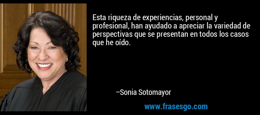Esta riqueza de experiencias, personal y profesional, han ayudado a apreciar la variedad de perspectivas que se presentan en todos los casos que he oído. – Sonia Sotomayor