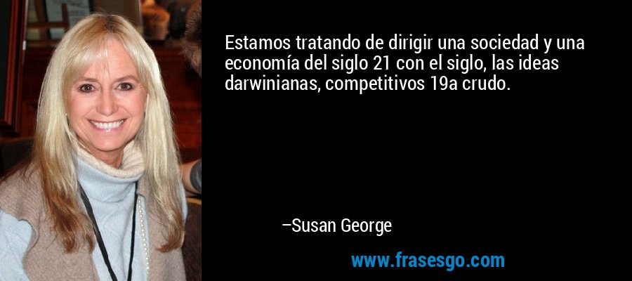 Estamos tratando de dirigir una sociedad y una economía del siglo 21 con el siglo, las ideas darwinianas, competitivos 19a crudo. – Susan George