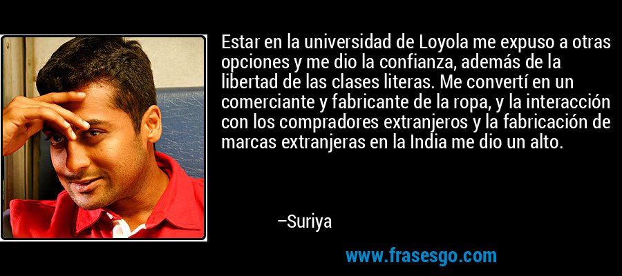 Estar en la universidad de Loyola me expuso a otras opciones y me dio la confianza, además de la libertad de las clases literas. Me convertí en un comerciante y fabricante de la ropa, y la interacción con los compradores extranjeros y la fabricación de marcas extranjeras en la India me dio un alto. – Suriya