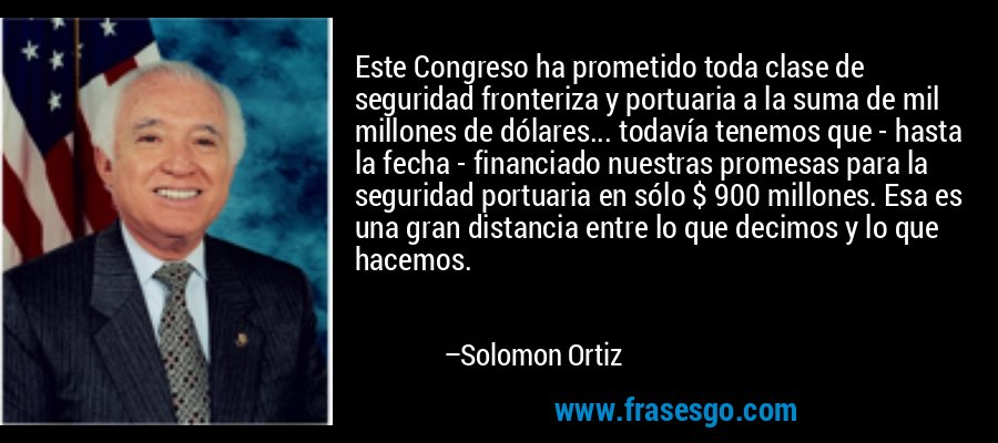 Este Congreso ha prometido toda clase de seguridad fronteriza y portuaria a la suma de mil millones de dólares... todavía tenemos que - hasta la fecha - financiado nuestras promesas para la seguridad portuaria en sólo $ 900 millones. Esa es una gran distancia entre lo que decimos y lo que hacemos. – Solomon Ortiz