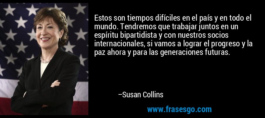 Estos son tiempos difíciles en el país y en todo el mundo. Tendremos que trabajar juntos en un espíritu bipartidista y con nuestros socios internacionales, si vamos a lograr el progreso y la paz ahora y para las generaciones futuras. – Susan Collins