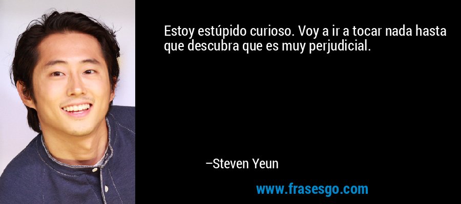 Estoy estúpido curioso. Voy a ir a tocar nada hasta que descubra que es muy perjudicial. – Steven Yeun