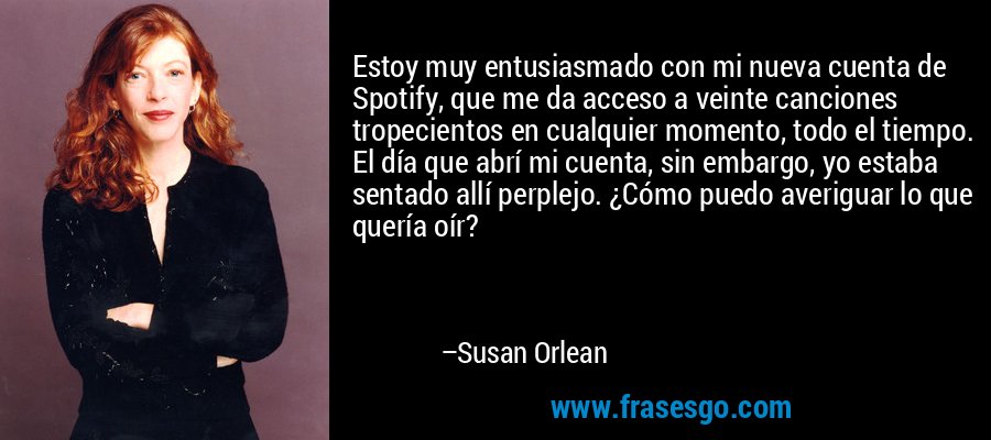 Estoy muy entusiasmado con mi nueva cuenta de Spotify, que me da acceso a veinte canciones tropecientos en cualquier momento, todo el tiempo. El día que abrí mi cuenta, sin embargo, yo estaba sentado allí perplejo. ¿Cómo puedo averiguar lo que quería oír? – Susan Orlean