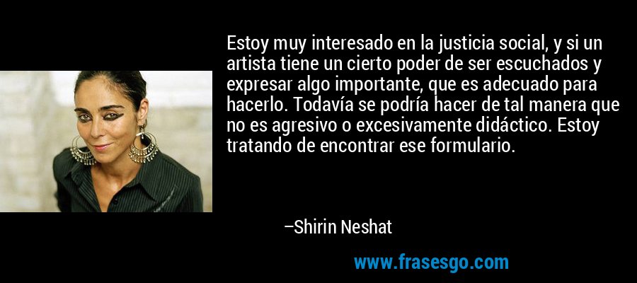 Estoy muy interesado en la justicia social, y si un artista tiene un cierto poder de ser escuchados y expresar algo importante, que es adecuado para hacerlo. Todavía se podría hacer de tal manera que no es agresivo o excesivamente didáctico. Estoy tratando de encontrar ese formulario. – Shirin Neshat