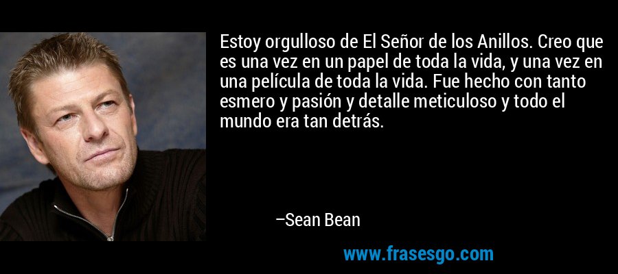Estoy orgulloso de El Señor de los Anillos. Creo que es una vez en un papel de toda la vida, y una vez en una película de toda la vida. Fue hecho con tanto esmero y pasión y detalle meticuloso y todo el mundo era tan detrás. – Sean Bean